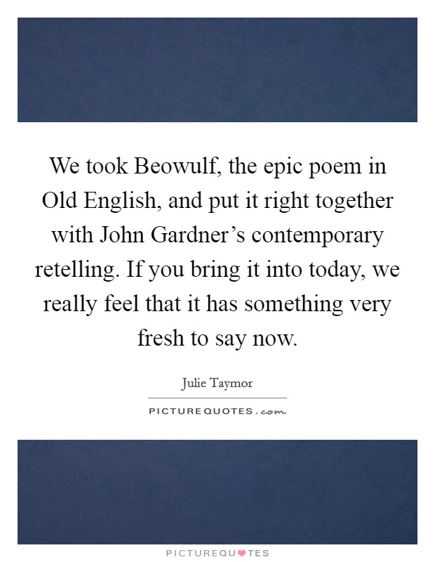 We took Beowulf, the epic poem in Old English, and put it right together with John Gardner's contemporary retelling. If you bring it into today, we really feel that it has something very fresh to say now Picture Quote #1