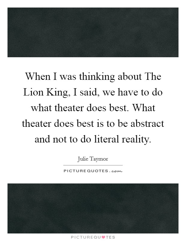 When I was thinking about The Lion King, I said, we have to do what theater does best. What theater does best is to be abstract and not to do literal reality Picture Quote #1