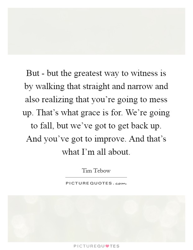 But - but the greatest way to witness is by walking that straight and narrow and also realizing that you're going to mess up. That's what grace is for. We're going to fall, but we've got to get back up. And you've got to improve. And that's what I'm all about Picture Quote #1