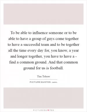 To be able to influence someone or to be able to have a group of guys come together to have a successful team and to be together all the time every day for, you know, a year and longer together, you have to have a - find a common ground. And that common ground for us is football Picture Quote #1