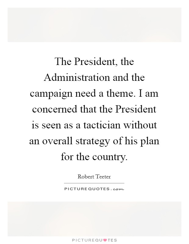 The President, the Administration and the campaign need a theme. I am concerned that the President is seen as a tactician without an overall strategy of his plan for the country Picture Quote #1