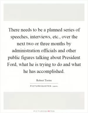 There needs to be a planned series of speeches, interviews, etc., over the next two or three months by administration officials and other public figures talking about President Ford, what he is trying to do and what he has accomplished Picture Quote #1