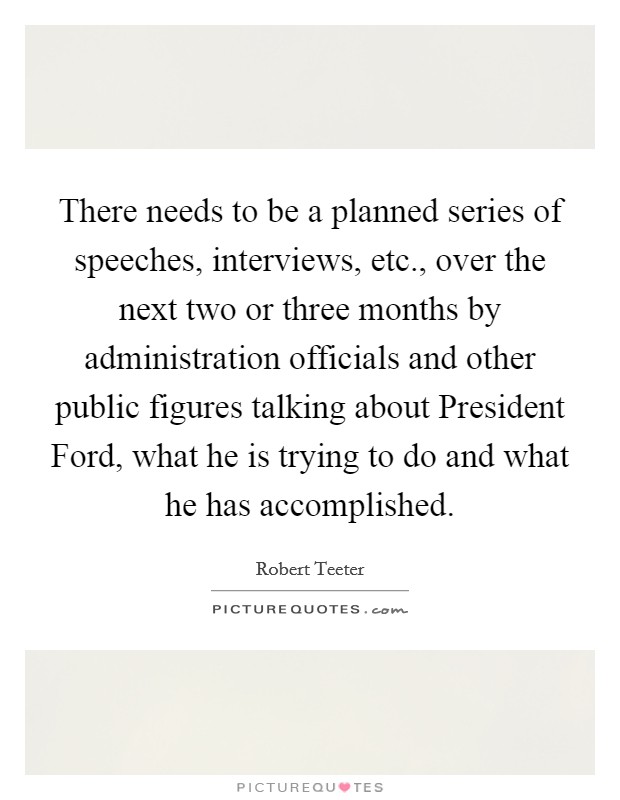There needs to be a planned series of speeches, interviews, etc., over the next two or three months by administration officials and other public figures talking about President Ford, what he is trying to do and what he has accomplished Picture Quote #1
