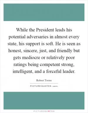 While the President leads his potential adversaries in almost every state, his support is soft. He is seen as honest, sincere, just, and friendly but gets mediocre or relatively poor ratings being competent strong, intelligent, and a forceful leader Picture Quote #1
