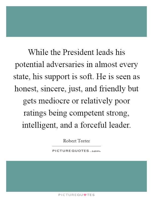 While the President leads his potential adversaries in almost every state, his support is soft. He is seen as honest, sincere, just, and friendly but gets mediocre or relatively poor ratings being competent strong, intelligent, and a forceful leader Picture Quote #1