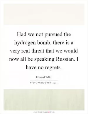Had we not pursued the hydrogen bomb, there is a very real threat that we would now all be speaking Russian. I have no regrets Picture Quote #1