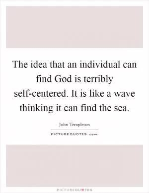 The idea that an individual can find God is terribly self-centered. It is like a wave thinking it can find the sea Picture Quote #1