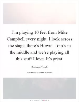 I’m playing 10 feet from Mike Campbell every night. I look across the stage, there’s Howie. Tom’s in the middle and we’re playing all this stuff I love. It’s great Picture Quote #1