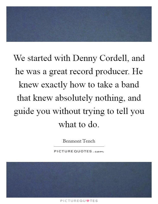 We started with Denny Cordell, and he was a great record producer. He knew exactly how to take a band that knew absolutely nothing, and guide you without trying to tell you what to do Picture Quote #1