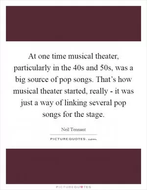 At one time musical theater, particularly in the  40s and  50s, was a big source of pop songs. That’s how musical theater started, really - it was just a way of linking several pop songs for the stage Picture Quote #1