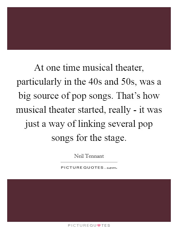 At one time musical theater, particularly in the  40s and  50s, was a big source of pop songs. That's how musical theater started, really - it was just a way of linking several pop songs for the stage Picture Quote #1
