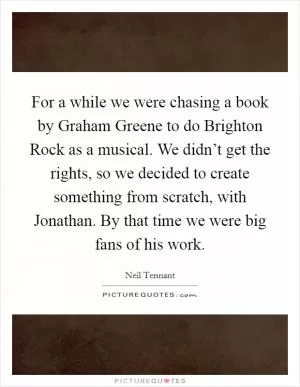 For a while we were chasing a book by Graham Greene to do Brighton Rock as a musical. We didn’t get the rights, so we decided to create something from scratch, with Jonathan. By that time we were big fans of his work Picture Quote #1