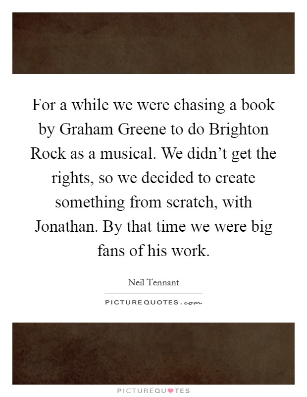 For a while we were chasing a book by Graham Greene to do Brighton Rock as a musical. We didn't get the rights, so we decided to create something from scratch, with Jonathan. By that time we were big fans of his work Picture Quote #1
