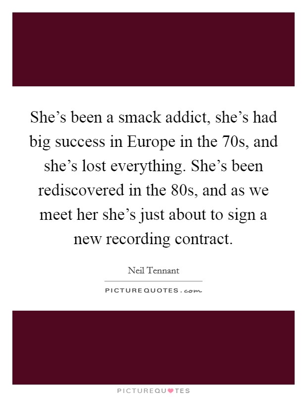 She's been a smack addict, she's had big success in Europe in the  70s, and she's lost everything. She's been rediscovered in the  80s, and as we meet her she's just about to sign a new recording contract Picture Quote #1