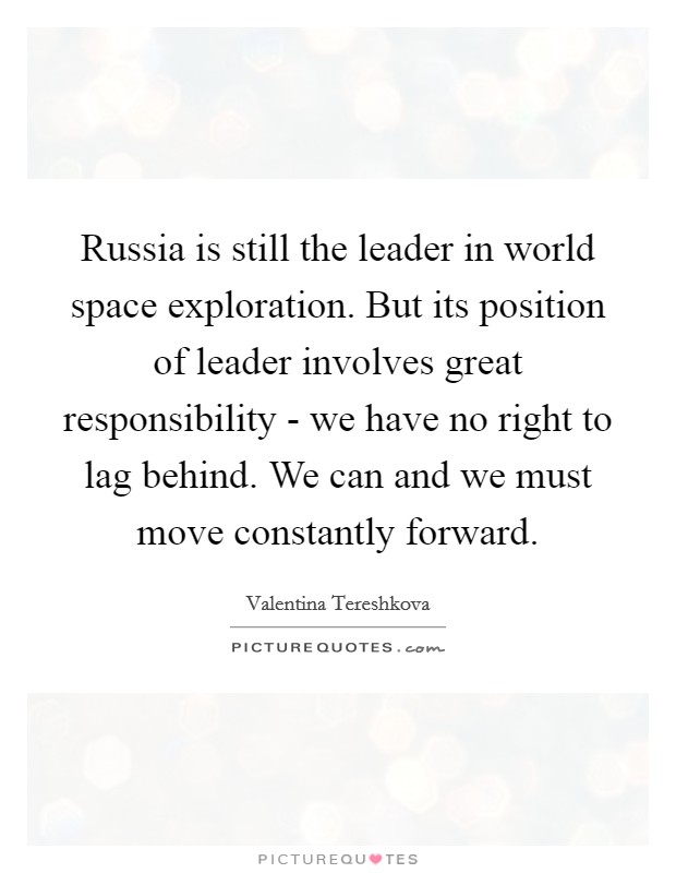 Russia is still the leader in world space exploration. But its position of leader involves great responsibility - we have no right to lag behind. We can and we must move constantly forward Picture Quote #1