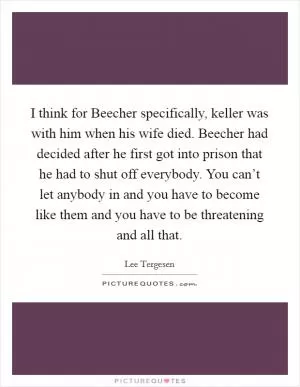I think for Beecher specifically, keller was with him when his wife died. Beecher had decided after he first got into prison that he had to shut off everybody. You can’t let anybody in and you have to become like them and you have to be threatening and all that Picture Quote #1