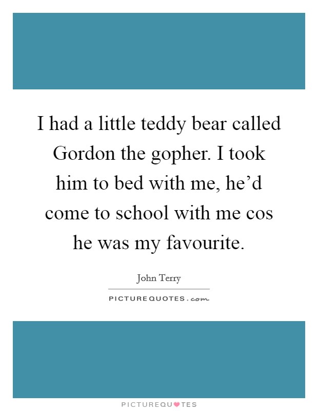 I had a little teddy bear called Gordon the gopher. I took him to bed with me, he'd come to school with me cos he was my favourite Picture Quote #1