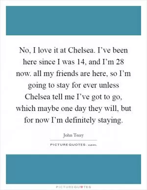 No, I love it at Chelsea. I’ve been here since I was 14, and I’m 28 now. all my friends are here, so I’m going to stay for ever unless Chelsea tell me I’ve got to go, which maybe one day they will, but for now I’m definitely staying Picture Quote #1
