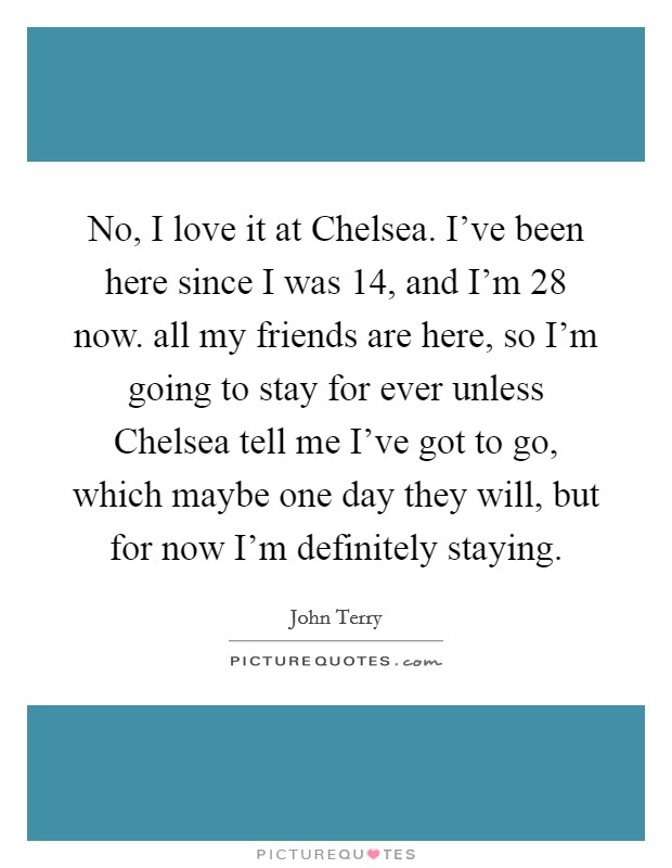 No, I love it at Chelsea. I've been here since I was 14, and I'm 28 now. all my friends are here, so I'm going to stay for ever unless Chelsea tell me I've got to go, which maybe one day they will, but for now I'm definitely staying Picture Quote #1