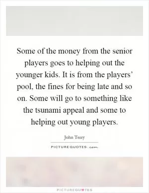 Some of the money from the senior players goes to helping out the younger kids. It is from the players’ pool, the fines for being late and so on. Some will go to something like the tsunami appeal and some to helping out young players Picture Quote #1