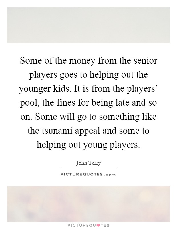 Some of the money from the senior players goes to helping out the younger kids. It is from the players' pool, the fines for being late and so on. Some will go to something like the tsunami appeal and some to helping out young players Picture Quote #1