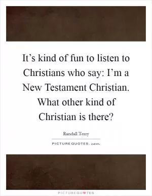 It’s kind of fun to listen to Christians who say: I’m a New Testament Christian. What other kind of Christian is there? Picture Quote #1