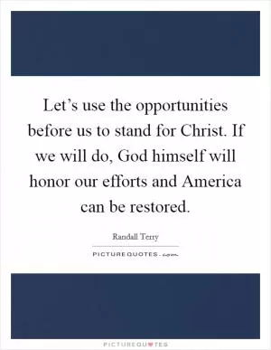 Let’s use the opportunities before us to stand for Christ. If we will do, God himself will honor our efforts and America can be restored Picture Quote #1