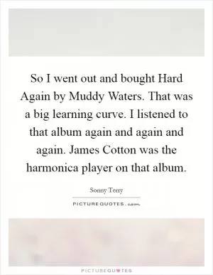 So I went out and bought Hard Again by Muddy Waters. That was a big learning curve. I listened to that album again and again and again. James Cotton was the harmonica player on that album Picture Quote #1