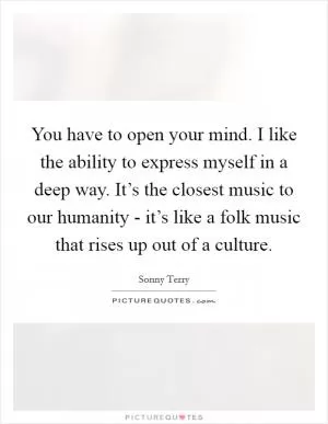 You have to open your mind. I like the ability to express myself in a deep way. It’s the closest music to our humanity - it’s like a folk music that rises up out of a culture Picture Quote #1