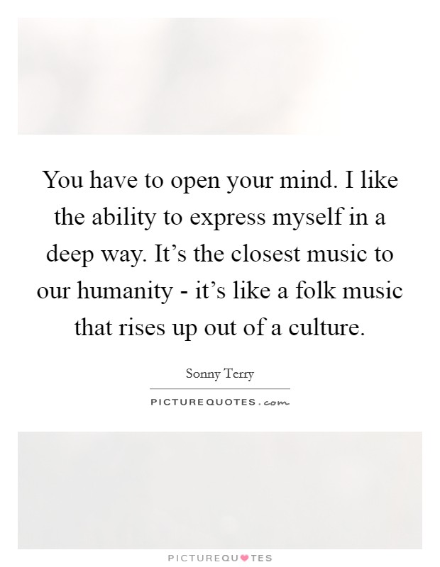 You have to open your mind. I like the ability to express myself in a deep way. It's the closest music to our humanity - it's like a folk music that rises up out of a culture Picture Quote #1