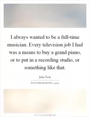 I always wanted to be a full-time musician. Every television job I had was a means to buy a grand piano, or to put in a recording studio, or something like that Picture Quote #1