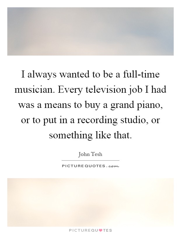I always wanted to be a full-time musician. Every television job I had was a means to buy a grand piano, or to put in a recording studio, or something like that Picture Quote #1