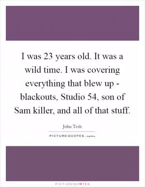 I was 23 years old. It was a wild time. I was covering everything that blew up - blackouts, Studio 54, son of Sam killer, and all of that stuff Picture Quote #1