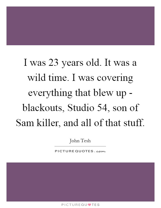 I was 23 years old. It was a wild time. I was covering everything that blew up - blackouts, Studio 54, son of Sam killer, and all of that stuff Picture Quote #1
