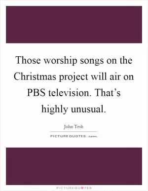 Those worship songs on the Christmas project will air on PBS television. That’s highly unusual Picture Quote #1