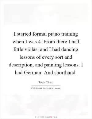 I started formal piano training when I was 4. From there I had little violas, and I had dancing lessons of every sort and description, and painting lessons. I had German. And shorthand Picture Quote #1