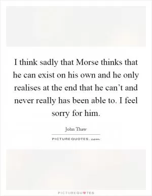 I think sadly that Morse thinks that he can exist on his own and he only realises at the end that he can’t and never really has been able to. I feel sorry for him Picture Quote #1