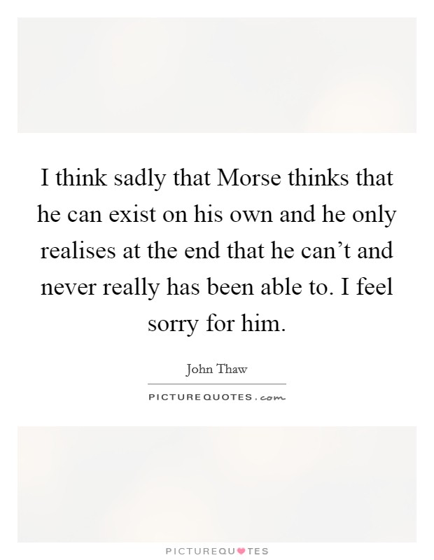 I think sadly that Morse thinks that he can exist on his own and he only realises at the end that he can't and never really has been able to. I feel sorry for him Picture Quote #1