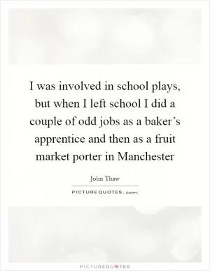 I was involved in school plays, but when I left school I did a couple of odd jobs as a baker’s apprentice and then as a fruit market porter in Manchester Picture Quote #1