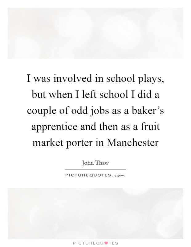 I was involved in school plays, but when I left school I did a couple of odd jobs as a baker's apprentice and then as a fruit market porter in Manchester Picture Quote #1