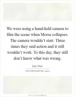 We were using a hand-held camera to film the scene when Morse collapses. The camera wouldn’t start. Three times they said action and it still wouldn’t work. To this day, they still don’t know what was wrong Picture Quote #1