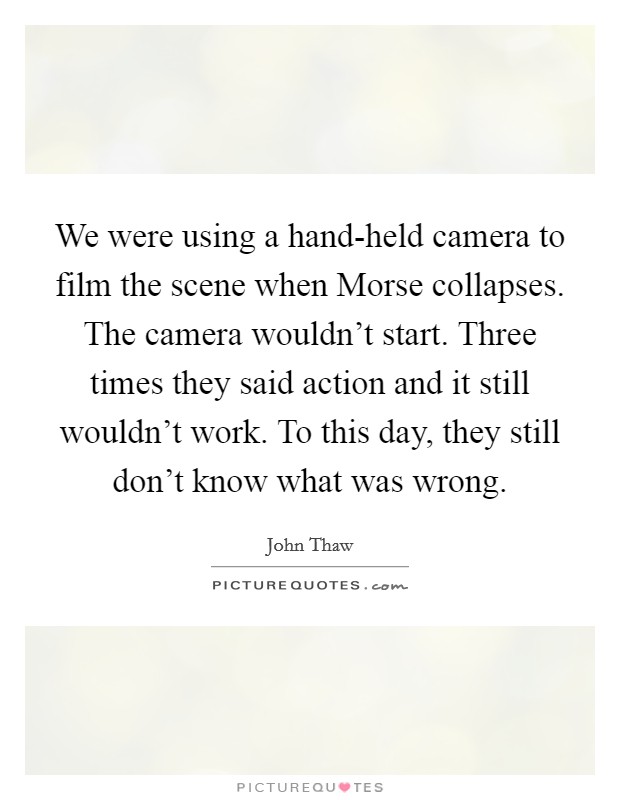 We were using a hand-held camera to film the scene when Morse collapses. The camera wouldn't start. Three times they said action and it still wouldn't work. To this day, they still don't know what was wrong Picture Quote #1