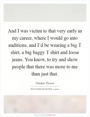 And I was victim to that very early in my career, where I would go into auditions, and I’d be wearing a big T shirt, a big baggy T shirt and loose jeans. You know, to try and show people that there was more to me than just that Picture Quote #1