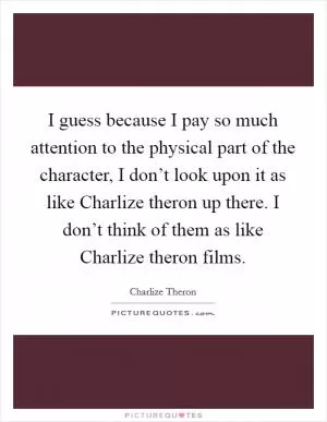 I guess because I pay so much attention to the physical part of the character, I don’t look upon it as like Charlize theron up there. I don’t think of them as like Charlize theron films Picture Quote #1