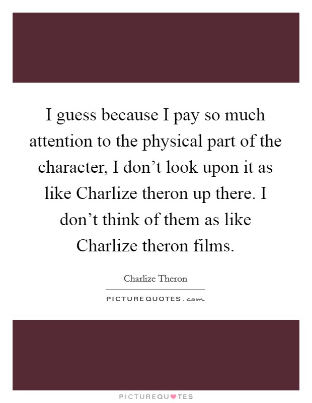 I guess because I pay so much attention to the physical part of the character, I don't look upon it as like Charlize theron up there. I don't think of them as like Charlize theron films Picture Quote #1