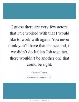 I guess there are very few actors that I’ve worked with that I would like to work with again. You never think you’ll have that chance and, if we didn’t do Italian Job together, there wouldn’t be another one that could be right Picture Quote #1