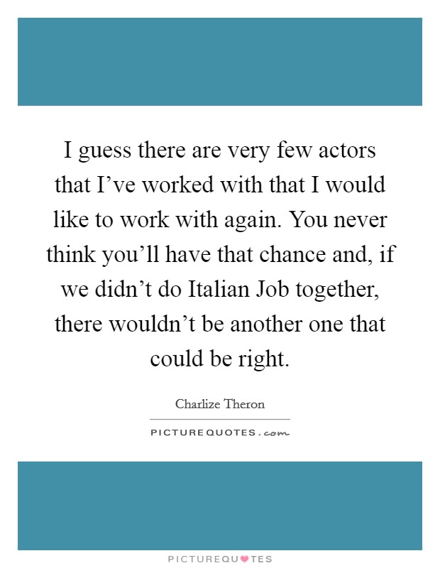 I guess there are very few actors that I've worked with that I would like to work with again. You never think you'll have that chance and, if we didn't do Italian Job together, there wouldn't be another one that could be right Picture Quote #1