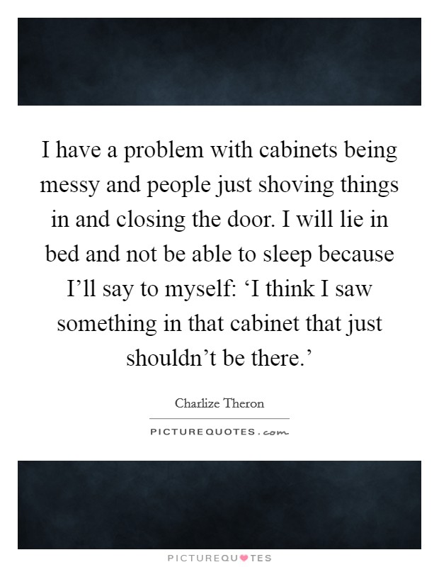 I have a problem with cabinets being messy and people just shoving things in and closing the door. I will lie in bed and not be able to sleep because I'll say to myself: ‘I think I saw something in that cabinet that just shouldn't be there.' Picture Quote #1