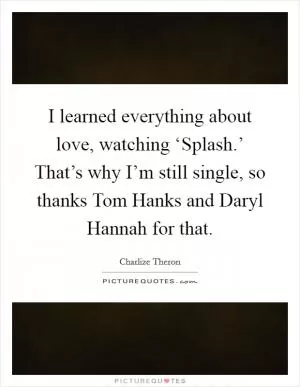 I learned everything about love, watching ‘Splash.’ That’s why I’m still single, so thanks Tom Hanks and Daryl Hannah for that Picture Quote #1