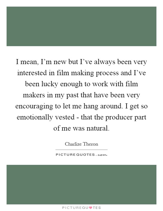 I mean, I'm new but I've always been very interested in film making process and I've been lucky enough to work with film makers in my past that have been very encouraging to let me hang around. I get so emotionally vested - that the producer part of me was natural Picture Quote #1